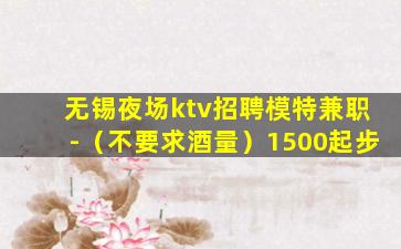 无锡夜场ktv招聘模特兼职-（不要求酒量）1500起步